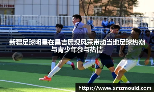 新疆足球明星在昌吉展现风采带动当地足球热潮与青少年参与热情